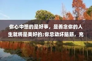 你心中想的是好事，是善念你的人生就将是美好的;你总动坏脑筋，充满恶念，你的人生就不会顺畅。