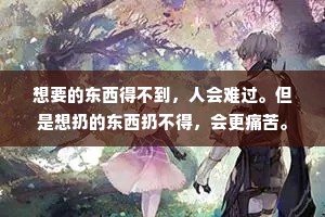 想要的东西得不到，人会难过。但是想扔的东西扔不得，会更痛苦。