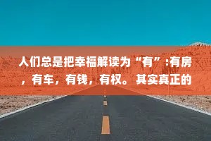 人们总是把幸福解读为“有”:有房，有车，有钱，有权。 其实真正的幸福是:无病，无灾，无忧，无虑。
