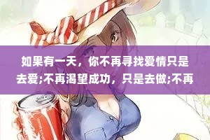 如果有一天，你不再寻找爱情只是去爱;不再渴望成功，只是去做;不再追求空泛的成长，只是开始修养自己的性情--你的人生，才真正地开始。——纪伯伦