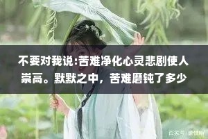 不要对我说:苦难净化心灵悲剧使人崇高。默默之中，苦难磨钝了多少敏感的心灵，悲剧毁灭了多少失意的英雄。——周国平