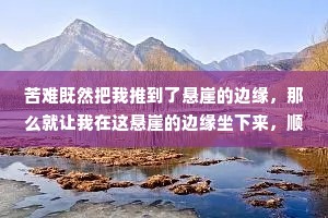 苦难既然把我推到了悬崖的边缘，那么就让我在这悬崖的边缘坐下来，顺便看看悬崖下的流岚雾霭,唱支歌给你听。——史铁生