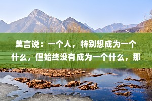 莫言说：一个人，特别想成为一个什么，但始终没有成为一个什么，那么这个什么也就成了他一辈子都魂牵梦绕的什么。
