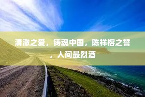 清澈之爱，铸魂中国，陈祥榕之誓，人间最烈酒