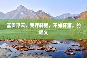 富贵浮云，我评轩冕，不如杯酒。的释义