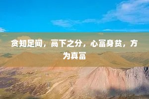 贪知足间，高下之分，心富身贫，方为真富