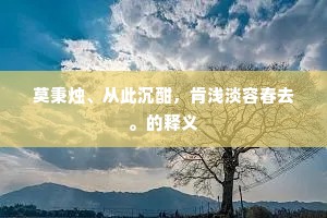莫秉烛、从此沉酣，肯浅淡容春去。的释义