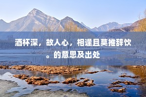 酒杯深,故人心,相逢且莫推辞饮。的意思及出处 酒杯深,故人心,相逢且莫推辞饮。的意思及出处